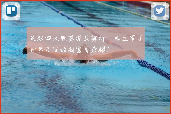 足球四大联赛深度解析:谁主宰了世界足坛的财富与荣耀?
