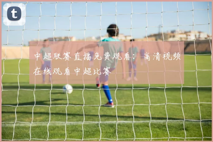 中超联赛直播免费观看：高清视频在线观看中超比赛