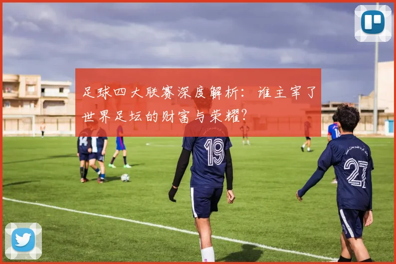 足球四大联赛深度解析:谁主宰了世界足坛的财富与荣耀?