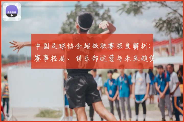 中国足球协会超级联赛深度解析:赛事格局、俱乐部运营与未来趋势全透视