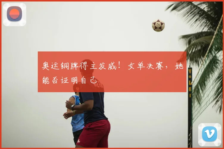 奥运铜牌得主发威！女单决赛，她能否证明自己