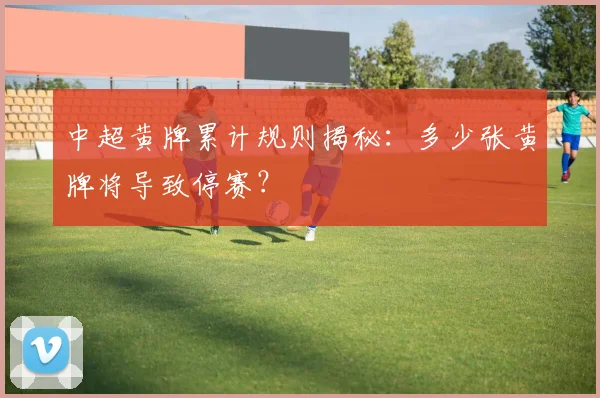 中超黄牌累计规则揭秘：多少张黄牌将导致停赛？