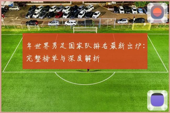 年世界男足国家队排名最新出炉：完整榜单与深度解析