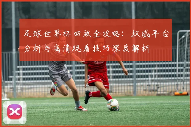 足球世界杯回放全攻略：权威平台分析与高清观看技巧深度解析