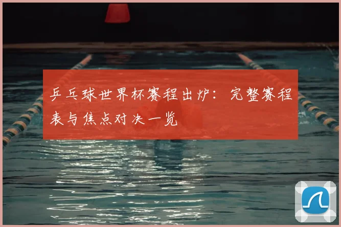 乒乓球世界杯赛程出炉：完整赛程表与焦点对决一览